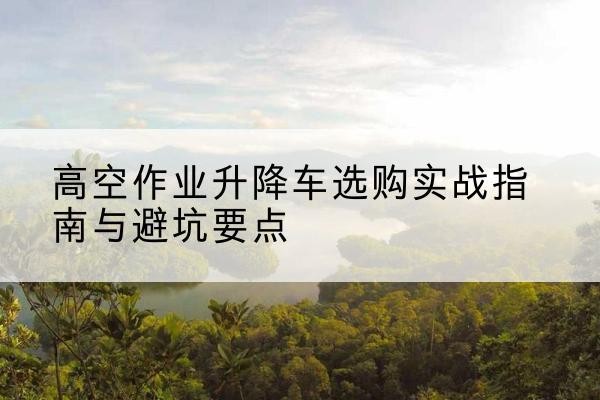 天心升降车怎么选-高空作业升降车选购实战指南与避坑要点