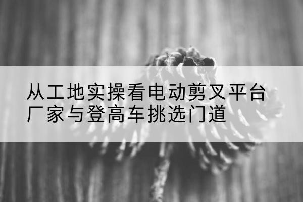 天心电动剪叉升降平台厂家-从工地实操看电动剪叉平台厂家与登高车挑选门道