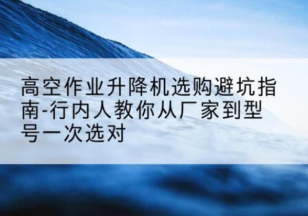 天心升降平台厂家-高空作业升降机选购避坑指南-行内人教你从厂家到型号一次选对