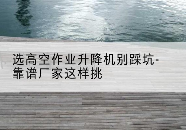天心剪叉式升降机厂家-选高空作业升降机别踩坑-靠谱厂家这样挑