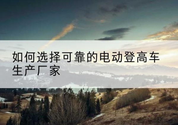 天心电动登高车厂家-如何选择可靠的电动登高车生产厂家