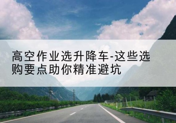 天心升降车厂家-高空作业选升降车-这些选购要点助你*避坑