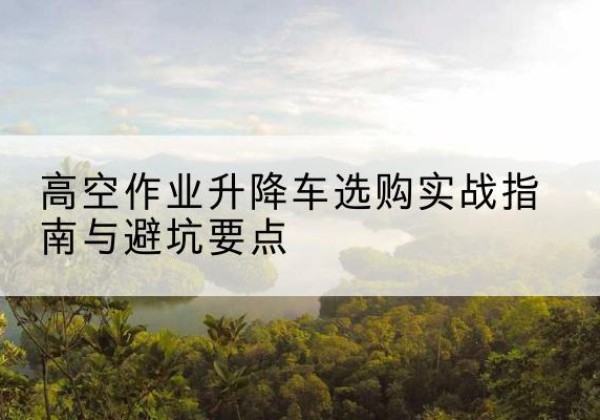 天心升降车怎么选-高空作业升降车选购实战指南与避坑要点