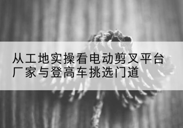 天心电动剪叉升降平台厂家-从工地实操看电动剪叉平台厂家与登高车挑选门道