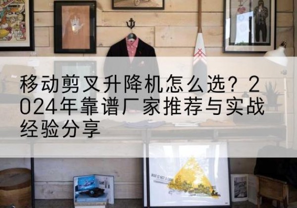 天心升降平台厂家推荐-移动剪叉升降机怎么选？2024年靠谱厂家推荐与实战经验分享