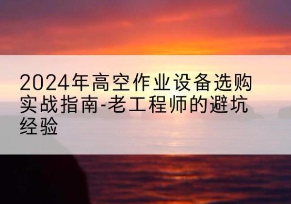 天心高空作业升降机厂家推荐-2024年高空作业设备选购实战指南-老工程师的避坑经验